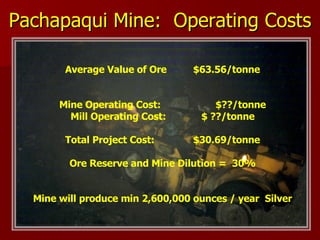 Pachapaqui Mine:  Operating Costs Average Value of Ore  $63.56/tonne Mine Operating Cost:    $??/tonne Mill Operating Cost:  $ ??/tonne Total Project Cost: $30.69/tonne Ore Reserve and Mine Dilution =  30% Mine will produce min 2,600,000 ounces / year  Silver 