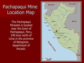 Pachapaqui Mine  Location  Map The Pachapaqui Minesite is located near the town of Pachapaqui, Peru, 240 kms north of Lima in the province of Bolognesi, department of Ancash. 
