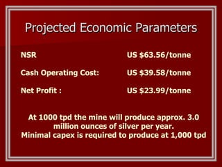 Projected Economic Parameters NSR     US $63.56/tonne Cash Operating Cost:   US $39.58/tonne Net Profit :     US $23.99/tonne  At 1000 tpd the mine will produce approx. 3.0 million ounces of silver per year. Minimal capex is required to produce at 1,000 tpd 