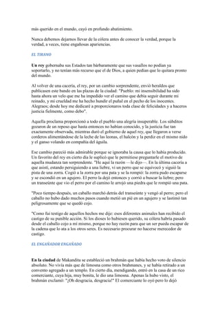 más querido en el mundo, cayó en profundo abatimiento.

Nunca debemos dejarnos llevar de la cólera antes de conocer la verdad, porque la
verdad, a veces, tiene engañosas apariencias.

EL TIRANO

Un rey gobernaba sus Estados tan bárbaramente que sus vasallos no podían ya
soportarlo, y no tenían más recurso que el de Dios, a quien pedían que lo quitara pronto
del mundo.

Al volver de una cacería, el rey, por un cambio sorprendente, envió heraldos que
publicasen este bando en las plazas de la ciudad: "Pueblo: mi insensibilidad ha sido
hasta ahora un velo que me ha impedido ver el camino que debía seguir durante mi
reinado, y mi crueldad me ha hecho hundir el puñal en el pecho de los inocentes.
Alegraos; desde hoy me dedicaré a proporcionaros toda clase de felicidades y a haceros
justicia fielmente, como debo".

Aquella proclama proporcionó a todo el pueblo una alegría insuperable. Los súbditos
gozaron de un reposo que hasta entonces no habían conocido, y la justicia fue tan
exactamente observada, mientras duró el gobierno de aquel rey, que llegaron a verse
corderos alimentándose de la leche de las leonas, el halcón y la perdiz en el mismo nido
y el ganso volando en compañía del águila.

Ese cambio pareció más admirable porque se ignoraba la causa que lo había producido.
Un favorito del rey en cierto día le suplicó que le permitiese preguntarle el motivo de
aquella mudanza tan sorprendente. "He aquí la razón —le dijo—. En la última cacería a
que asistí, estando persiguiendo a una liebre, vi un perro que se equivocó y siguió la
pista de una zorra. Cogió a la zorra por una pata y se la rompió: la zorra pudo escaparse
y se escondió en un agujero. El perro la dejó entonces y corrió a buscar la liebre; pero
un transeúnte que vio el perro por el camino le arrojó una piedra que le rompió una pata.

"Poco tiempo después, un caballo marchó detrás del transeúnte y vengó al perro; pero el
caballo no hubo dado muchos pasos cuando metió un pié en un agujero y se lastimó tan
peligrosamente que se quedó cojo.

"Como fui testigo de aquellos hechos me dije: esos diferentes animales han recibido el
castigo de su punible acción. Si los dioses lo hubiesen querido, su cólera habría pasado
desde el caballo cojo a mí mismo, porque no hay razón para que un ser pueda escapar de
la cadena que lo ata a los otros seres. Es necesario procurar no hacerse merecedor de
castigo.

EL ENGAÑADOR ENGAÑADO


En la ciudad de Makandita se estableció un brahmán que había hecho voto de silencio
absoluto. No vivía más que de limosna como otros brahmanes, y se había retirado a un
convento agregado a un templo. En cierto día, mendigando, entró en la casa de un rico
comerciante, cuya hija, muy bonita, le dio una limosna. Apenas la hubo visto, el
brahmán exclamó: "¡Oh desgracia, desgracia!" El comerciante lo oyó pero lo dejó
 