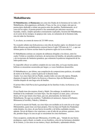 Mahabharata
El Mahabharata y el Ramayana son como dos Iliadas de la literatura de los indos. El
Mahabharata, obra gigantesca, atribuida a Viasa, no fue, en su origen, más que un
poema épico dedicado a relatar una guerra entre dos pueblos. Paulatinamente, en el
curso de los siglos, el poema primitivo fue aumentado por adiciones sucesivas;
leyendas, relatos, simples episodios extensamente explicados, hicieron del Mahabharata,
en el correr de los tiempos, la epopeya más vasta, no solamente de la literatura inda,
sino de todas las literaturas.

Y, en efecto, no consta de menos de 215 000 versos.

No se puede señalar una fecha precisa a esta obra de muchos siglos: no obstante lo cual
debe afirmarse que probablemente comenzó hacia el siglo VIII antes de J. C., y que sus
últimas partes no fueron escritas hasta los primeros siglos de la era cristiana.

El Mahabharata contiene un conjunto de alabanzas dirigidas a los dioses, entre los
cuales Vichnú se considera el primero, de narraciones de batallas, de episodios patéticos
y de invenciones de fantástica grandeza, que solamente la poderosa imaginación de los
indos podía crear.

Es imposible ofrecer un análisis completo de esa vasta obra, en la que muchas puras
bellezas se encuentran oscurecidas por largos y a veces fastidiosos desarrollos.

El Mahabharata es, por último, una compilación de composiciones poéticas, sin unidad
de metro ni de forma, y canta la gloria de la dinastía lunar.
Asunto: Los cinco hijos del rey Pandú, casados todos con una sola esposa, Dropadi,
disputan el imperio del Doab a los Koravas o Kauravas, hijos de Dhritaratshtra, y
triunfan después de una larga serie de batallas.

El primer libro (Adi-Parva) da la genealogía de las familias rivales, los Koravas y los
Pandavas.

El rey Pandú tiene dos mujeres, Kunti y Madri. Sin embargo, la maldición de un
brahmán lo ha condenado a no tener hijos. Sus dos mujeres se unen, pues, a diversos
dioses, de los que tienen cinco hijos, que son, precisamente, los héroes del
Mahabharata. He aquí sus nombres: Yudhishtira (el animoso); Arjuna (el brillante);
Bhimasena (el terrible), Nakula y Sahadeva.

Al ocurrir la muerte de Pandú, sus cinco hijos son recibidos en la corte de su tío ciego
Dhritaratshtra, quien tiene seis hijos propios. Pero los hijos de Pandú (los Panduidas)
están dotados, los cinco, de una fuerza invencible y de bellas cualidades morales,
además. Sirven de blanco a las vejaciones y aun al odio de sus primos, quienes, cierto
día, prenden fuego a la casa en que se encuentran los cinco hermanos.

Éstos escaparon, conducidos por Bhimasena, el terrible, que... "dotado de una fuerza
prodigiosa, cogió a Kunti, su madre, en sus hombros, a dos de sus hermanos alrededor
de la cintura, y a los otros en sus manos y huyó, derribando y aplastando árboles,
 