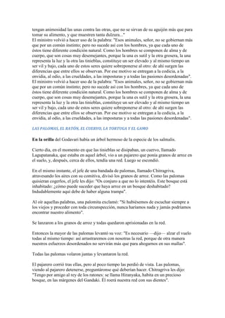tengan animosidad las unas contra las otras, que no se sirvan de su aguijón más que para
tomar su alimento, y que muestren tanta dulzura..."
El ministro volvió a hacer uso de la palabra: "Esos animales, señor, no se gobiernan más
que por un común instinto; pero no sucede así con los hombres, ya que cada uno de
éstos tiene diferente condición natural. Como los hombres se componen de alma y de
cuerpo, que son cosas muy desemejantes, porque la una es sutil y la otra grosera, la una
representa la luz y la otra las tinieblas, constituye un ser elevado y al mismo tiempo un
ser vil y bajo, cada uno de estos seres quiere sobreponerse al otro: de ahí surgen las
diferencias que entre ellos se observan. Por ese motivo se entregan a la codicia, a la
envidia, al odio, a las crueldades, a las imposturas y a todas las pasiones desordenadas".
El ministro volvió a hacer uso de la palabra: "Esos animales, señor, no se gobiernan más
que por un común instinto; pero no sucede así con los hombres, ya que cada uno de
éstos tiene diferente condición natural. Como los hombres se componen de alma y de
cuerpo, que son cosas muy desemejantes, porque la una es sutil y la otra grosera, la una
representa la luz y la otra las tinieblas, constituye un ser elevado y al mismo tiempo un
ser vil y bajo, cada uno de estos seres quiere sobreponerse al otro: de ahí surgen las
diferencias que entre ellos se observan. Por ese motivo se entregan a la codicia, a la
envidia, al odio, a las crueldades, a las imposturas y a todas las pasiones desordenadas".

LAS PALOMAS, EL RATÓN, EL CUERVO, LA TORTUGA Y EL GAMO

En la orilla del Godavari había un árbol hermoso de la especie de los salmalis.

Cierto día, en el momento en que las tinieblas se disipaban, un cuervo, llamado
Lagupatanaka, que estaba en aquel árbol, vio a un pajarero que ponía granos de arroz en
el suelo, y, después, cerca de ellos, tendía una red. Luego se escondió.

En el mismo instante, el jefe de una bandada de palomas, llamado Chitragriva,
atravesando los aires con su comitiva, divisó los granos de arroz. Como las palomas
quisieran cogerlos, el jefe les dijo: "Os conjuro a que no lo intentéis. Este bosque está
inhabitado: ¿cómo puede suceder que haya arroz en un bosque deshabitado?
Indudablemente aquí debe de haber alguna trampa".

Al oír aquellas palabras, una palomita exclamó: "Si hubiésemos de escuchar siempre a
los viejos y proceder con toda circunspección, nunca haríamos nada y jamás podríamos
encontrar nuestro alimento".

Se lanzaron a los granos de arroz y todas quedaron aprisionadas en la red.

Entonces la mayor de las palomas levantó su voz: "Es necesario —dijo— alzar el vuelo
todas al mismo tiempo: así arrastraremos con nosotras la red, porque de otra manera
nuestros esfuerzos desordenados no servirán más que para ahogarnos en sus mallas".

Todas las palomas volaron juntas y levantaron la red.

El pajarero corrió tras ellas, pero al poco tiempo las perdió de vista. Las palomas,
viendo al pajarero detenerse, preguntáronse qué deberían hacer. Chitragriva les dijo:
"Tengo por amigo al rey de los ratones: se llama Hiranyaka, habita en un precioso
bosque, en las márgenes del Gandaki. Él roerá nuestra red con sus dientes".
 