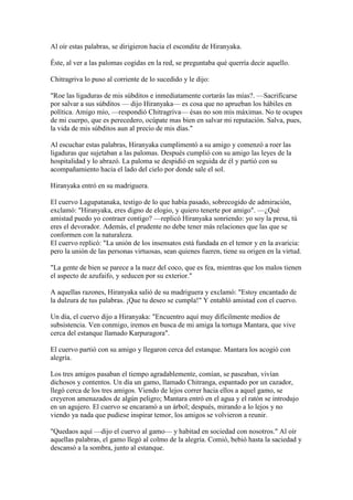 Al oír estas palabras, se dirigieron hacia el escondite de Hiranyaka.

Éste, al ver a las palomas cogidas en la red, se preguntaba qué querría decir aquello.

Chitragriva lo puso al corriente de lo sucedido y le dijo:

"Roe las ligaduras de mis súbditos e inmediatamente cortarás las mías?. —Sacrificarse
por salvar a sus súbditos — dijo Hiranyaka— es cosa que no aprueban los hábiles en
política. Amigo mío, —respondió Chitragriva— ésas no son mis máximas. No te ocupes
de mi cuerpo, que es perecedero, ocúpate mas bien en salvar mi reputación. Salva, pues,
la vida de mis súbditos aun al precio de mis días."

Al escuchar estas palabras, Hiranyaka cumplimentó a su amigo y comenzó a roer las
ligaduras que sujetaban a las palomas. Después cumplió con su amigo las leyes de la
hospitalidad y lo abrazó. La paloma se despidió en seguida de él y partió con su
acompañamiento hacia el lado del cielo por donde sale el sol.

Hiranyaka entró en su madriguera.

El cuervo Lagupatanaka, testigo de lo que había pasado, sobrecogido de admiración,
exclamó: "Hiranyaka, eres digno de elogio, y quiero tenerte por amigo". —¿Qué
amistad puedo yo contraer contigo? —replicó Hiranyaka sonriendo: yo soy la presa, tú
eres el devorador. Además, el prudente no debe tener más relaciones que las que se
conformen con la naturaleza.
El cuervo replicó: "La unión de los insensatos está fundada en el temor y en la avaricia:
pero la unión de las personas virtuosas, sean quienes fueren, tiene su origen en la virtud.

"La gente de bien se parece a la nuez del coco, que es fea, mientras que los malos tienen
el aspecto de azufaifo, y seducen por su exterior."

A aquellas razones, Hiranyaka salió de su madriguera y exclamó: "Estoy encantado de
la dulzura de tus palabras. ¡Que tu deseo se cumpla!" Y entabló amistad con el cuervo.

Un día, el cuervo dijo a Hiranyaka: "Encuentro aquí muy difícilmente medios de
subsistencia. Ven conmigo, iremos en busca de mi amiga la tortuga Mantara, que vive
cerca del estanque llamado Karpuragora".

El cuervo partió con su amigo y llegaron cerca del estanque. Mantara los acogió con
alegría.

Los tres amigos pasaban el tiempo agradablemente, comían, se paseaban, vivían
dichosos y contentos. Un día un gamo, llamado Chitranga, espantado por un cazador,
llegó cerca de los tres amigos. Viendo de lejos correr hacia ellos a aquel gamo, se
creyeron amenazados de algún peligro; Mantara entró en el agua y el ratón se introdujo
en un agujero. El cuervo se encaramó a un árbol; después, mirando a lo lejos y no
viendo ya nada que pudiese inspirar temor, los amigos se volvieron a reunir.

"Quedaos aquí —dijo el cuervo al gamo— y habitad en sociedad con nosotros." Al oír
aquellas palabras, el gamo llegó al colmo de la alegría. Comió, bebió hasta la saciedad y
descansó a la sombra, junto al estanque.
 