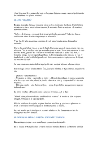 ¡Que Siva, que lleva una media luna en forma de diadema, pueda esparcir la dicha entre
los individuos del género humano!

EL LEÓN Y LA LIEBRE

En una montaña llamada Mandara, había un león nombrado Durdanta. Dicho león se
entretenía en hacer una continua matanza de animales. Éstos se unieron y le enviaron
representaciones.

"Señor —le dijeron— ¿por qué destruir así a todos los animales? Todos los días os
enviaremos a uno de nosotros para que os alimentéis."

Y así fue. El león, a partir de entonces, devoró todos los días a uno de aquellos
animales.

Cierto día, una liebre vieja, a la que le llegó el turno de servir de pasto, se dijo para sus
adentros: "No se obedece más que a aquel a quien se teme. Y eso para conservar la vida.
Si debo morir, ¿de qué me va a servir el demostrar sumisión al león? Voy, pues, a
tomarme tiempo excesivo para llegar hasta él. No me puede costar más que la vida ¡y
ésa la he de perder! Así habré pasado mis últimos momentos completamente desligada
de las cosas de aquí."

Se puso en camino, deteniéndose aquí y allá para masticar algunas sabrosas raíces.

Por fin llegó adonde estaba el león. Éste, que tenía hambre, le dijo colérico, en cuanto la
vio:

—¿Por qué vienes tan tarde?
—No es mía la culpa —respondió la liebre—. He sido detenida en el camino y retenida
a la fuerza por otro león, al que he jurado volver a su lado, y vengo a decirlo a vuestra
majestad.
—Llévame pronto —dijo furioso el león— cerca de ese bribón que desconoce que soy
todopoderoso.

La liebre condujo a Durdanta junto a un pozo profundo. Allí le dijo:

"Mirad, señor; el temerario está en el fondo de su antro". Y mostró al león su propia
imagen, reflejada en el agua del pozo.

El león, hinchado de orgullo, no pudo dominar su cólera, y, queriendo aplastar a su
rival, se precipitó dentro del pozo en donde encontró la muerte.

Lo cual prueba que la inteligencia aventaja a la fuerza. La fuerza desprovista de
inteligencia no sirve de nada.

EL CAZADOR, EL GAMO, EL JABALÍ, LA SERPIENTE Y EL CHACAL

Bueno es economizar; pero no es bueno economizar demasiado.

En la ciudad de Kalyanakatala vivía un cazador llamado Bairava. Ese hombre tomó en
 