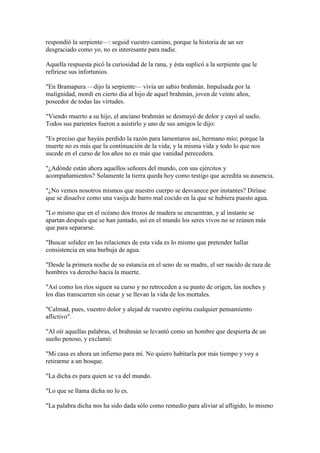 respondió la serpiente—: seguid vuestro camino, porque la historia de un ser
desgraciado como yo, no es interesante para nadie.

Aquella respuesta picó la curiosidad de la rana, y ésta suplicó a la serpiente que le
refiriese sus infortunios.

"En Bramapura —dijo la serpiente— vivía un sabio brahmán. Impulsada por la
malignidad, mordí en cierto día al hijo de aquel brahmán, joven de veinte años,
poseedor de todas las virtudes.

"Viendo muerto a su hijo, el anciano brahmán se desmayó de dolor y cayó al suelo.
Todos sus parientes fueron a asistirlo y uno de sus amigos le dijo:

"Es preciso que hayáis perdido la razón para lamentaros así, hermano mío; porque la
muerte no es más que la continuación de la vida; y la misma vida y todo lo que nos
sucede en el curso de los años no es más que vanidad perecedera.

"¿Adónde están ahora aquellos señores del mundo, con sus ejércitos y
acompañamientos? Solamente la tierra queda hoy como testigo que acredita su ausencia.

"¿No vemos nosotros mismos que nuestro cuerpo se desvanece por instantes? Diríase
que se disuelve como una vasija de barro mal cocido en la que se hubiera puesto agua.

"Lo mismo que en el océano dos trozos de madera se encuentran, y al instante se
apartan después que se han juntado, así en el mundo los seres vivos no se reúnen más
que para separarse.

"Buscar solidez en las relaciones de esta vida es lo mismo que pretender hallar
consistencia en una burbuja de agua.

"Desde la primera noche de su estancia en el seno de su madre, el ser nacido de raza de
hombres va derecho hacia la muerte.

"Así como los ríos siguen su curso y no retroceden a su punto de origen, las noches y
los días transcurren sin cesar y se llevan la vida de los mortales.

"Calmad, pues, vuestro dolor y alejad de vuestro espíritu cualquier pensamiento
aflictivo".

"Al oír aquellas palabras, el brahmán se levantó como un hombre que despierta de un
sueño penoso, y exclamó:

"Mi casa es ahora un infierno para mí. No quiero habitarla por más tiempo y voy a
retirarme a un bosque.

"La dicha es para quien se va del mundo.

"Lo que se llama dicha no lo es.

"La palabra dicha nos ha sido dada sólo como remedio para aliviar al afligido, lo mismo
 