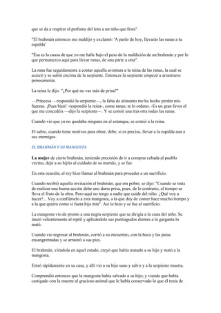 que se da a respirar el perfume del loto a un niño que llora".

"El brahmán entonces me maldijo y exclamó: 'A partir de hoy, llevarás las ranas a tu
espalda'

"Ésa es la causa de que yo me halle bajo el peso de la maldición de un brahmán y por lo
que permanezco aquí para llevar ranas, de una parte a otra".

La rana fue seguidamente a contar aquella aventura a la reina de las ranas, la cual se
acercó y se subió encima de la serpiente. Entonces la serpiente empezó a arrastrarse
penosamente.

La reina le dijo: "¿Por qué no vas más de prisa?"

—Princesa —respondió la serpiente—, la falta de alimento me ha hecho perder mis
fuerzas. ¡Pues bien! -respondió la reina-, come ranas; te lo ordeno. -Es un gran favor el
que me concedéis —dijo la serpiente—. Y se comió una tras otra todas las ranas.

Cuando vio que ya no quedaba ninguna en el estanque, se comió a la reina.

El sabio, cuando tiene motivos para obrar, debe, si es preciso, llevar a la espalda aun a
sus enemigos.

EL BRAHMÁN Y SU MANGOSTA

La mujer de cierto brahmán, teniendo precisión de ir a comprar cebada al pueblo
vecino, dejó a su hijito al cuidado de su marido, y se fue.

En esta ocasión, el rey hizo llamar al brahmán para proceder a un sacrificio.

Cuando recibió aquella invitación el brahmán, que era pobre, se dijo: "Cuando se trata
de realizar una buena acción debe uno darse prisa, pues, de lo contrario, el tiempo se
lleva el fruto de la obra. Pero aquí no tengo a nadie que cuide del niño. ¿Qué voy a
hacer?... Voy a confiárselo a esta mangosta, a la que doy de comer hace mucho tiempo y
a la que quiero como si fuera hija mía". Así lo hizo y se fue al sacrificio.

La mangosta vio de pronto a una negra serpiente que se dirigía a la cuna del niño. Se
lanzó valientemente al reptil y aplicándole sus puntiagudos dientes a la garganta lo
mató.

Cuando vio regresar al brahmán, corrió a su encuentro, con la boca y las patas
ensangrentadas y se arrastró a sus pies.

El brahmán, viéndola en aquel estado, creyó que había matado a su hijo y mató a la
mangosta.

Entró rápidamente en su casa, y allí vio a su hijo sano y salvo y a la serpiente muerta.

Comprendió entonces que la mangosta había salvado a su hijo; y viendo que había
castigado con la muerte al gracioso animal que le había conservado lo que él tenía de
 