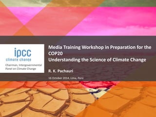 Chairman, Intergovernmental 
Panel on Climate Change 
Media Training Workshop in Preparation for the 
COP20 
Understanding the Science of Climate Change 
R. K. Pachauri 
16 October 2014, Lima, Perú 
 