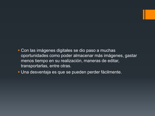  Con las imágenes digitales se dio paso a muchas
oportunidades como poder almacenar más imágenes, gastar
menos tiempo en su realización, maneras de editar,
transportarlas, entre otras.
 Una desventaja es que se pueden perder fácilmente.
 