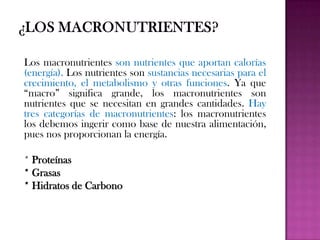 Los macronutrientes son nutrientes que aportan calorías
(energía). Los nutrientes son sustancias necesarias para el
crecimiento, el metabolismo y otras funciones. Ya que
“macro” significa grande, los macronutrientes son
nutrientes que se necesitan en grandes cantidades. Hay
tres categorías de macronutrientes: los macronutrientes
los debemos ingerir como base de nuestra alimentación,
pues nos proporcionan la energía.
* Proteínas
* Grasas
* Hidratos de Carbono

 