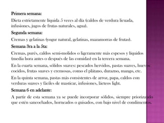 Primera semana:
Dieta estrictamente líquida 5 veces al día (caldos de verdura licuada,
infusiones, jugos de frutas naturales, agua).
Segunda semana:
Cremas y gelatinas (yogur natural, gelatinas, mazamorras de frutas).
Semana 3ra a la 5ta:
Cremas, purés, caldos semi-molidos o ligeramente más espesos y líquidos
(media hora antes o después de las comidas) en la tercera semana.
En la cuarta semana, sólidos suaves: pescados hervidos, pastas suaves, huevos
cocidos, frutas suaves y cremosas, como el plátano, durazno, mango, etc.
En la quinta semana, pastas más consistentes de arroz, papa, caldos con
verduras suaves y fáciles de masticar, infusiones, lácteos light.
Semana 6 en adelante:
A partir de esta semana ya se puede incorporar sólidos, siempre priorizando
que estén sancochados, horneados o guisados, con bajo nivel de condimentos.

 