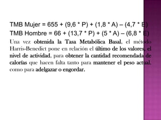 TMB Mujer = 655 + (9,6 * P) + (1,8 * A) – (4,7 * E)
TMB Hombre = 66 + (13,7 * P) + (5 * A) – (6,8 * E)
Una vez obtenida la Tasa Metabólica Basal, el método
Harris-Benedict pone en relación el último de los valores, el
nivel de actividad, para obtener la cantidad recomendada de
calorías que hacen falta tanto para mantener el peso actual,
como para adelgazar o engordar.

 