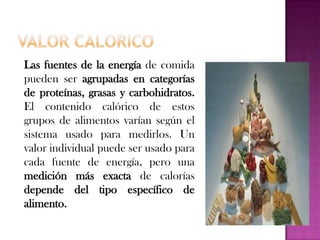 Las fuentes de la energía de comida
pueden ser agrupadas en categorías
de proteínas, grasas y carbohidratos.
El contenido calórico de estos
grupos de alimentos varían según el
sistema usado para medirlos. Un
valor individual puede ser usado para
cada fuente de energía, pero una
medición más exacta de calorías
depende del tipo específico de
alimento.

 