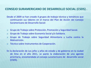 CONSEJO SURAMERICANO DE DESARROLLO SOCIAL (CSDS) .

 Desde el 2009 se han creado 4 grupos de trabajo técnico y temáticos que
    continuarán sus labores en el marco del Plan de Acción del Consejo
    Suramericano de Desarrollo Social:

 1)   Grupo de Trabajo sobre Protección, Promoción y Seguridad Social.
 2)   Grupo de Trabajo sobre Economía Social y/o Solidaria.
 3)   Grupo de Trabajo sobre Seguridad Alimentaria y Lucha contra la
      Malnutrición.
 4)   Técnico sobre Instrumentos de Cooperación.

 En la declaración de Los jefes y jefas de estado y de gobierno en la ciudad
    de lima en el año 2011, se pacto la elaboración de una agenda
    prioritaria, encomendada al consejo suramericano de desarrollo social
    (CSDS).
 