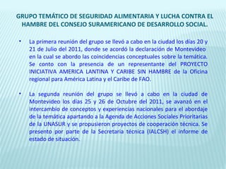 GRUPO TEMÁTICO DE SEGURIDAD ALIMENTARIA Y LUCHA CONTRA EL
 HAMBRE DEL CONSEJO SURAMERICANO DE DESARROLLO SOCIAL.

•   La primera reunión del grupo se llevó a cabo en la ciudad los días 20 y
    21 de Julio del 2011, donde se acordó la declaración de Montevideo
    en la cual se abordo las coincidencias conceptuales sobre la temática.
    Se conto con la presencia de un representante del PROYECTO
    INICIATIVA AMERICA LANTINA Y CARIBE SIN HAMBRE de la Oficina
    regional para América Latina y el Caribe de FAO.

•   La segunda reunión del grupo se llevó a cabo en la ciudad de
    Montevideo los días 25 y 26 de Octubre del 2011, se avanzó en el
    intercambio de conceptos y experiencias nacionales para el abordaje
    de la temática apartando a la Agenda de Acciones Sociales Prioritarias
    de la UNASUR y se propusieron proyectos de cooperación técnica. Se
    presento por parte de la Secretaria técnica (IALCSH) el informe de
    estado de situación.
 