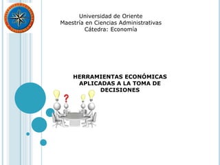 HERRAMIENTAS ECONÓMICAS
APLICADAS A LA TOMA DE
DECISIONES
Universidad de Oriente
Maestría en Ciencias Administrativas
Cátedra: Economía
 