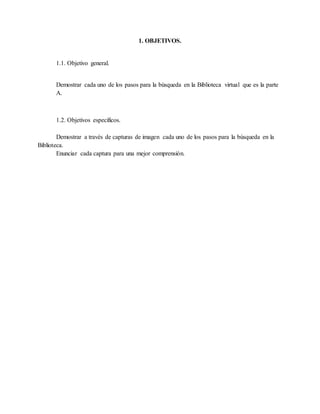 1. OBJETIVOS.
1.1. Objetivo general.
Demostrar cada uno de los pasos para la búsqueda en la Biblioteca virtual que es la parte
A.
1.2. Objetivos específicos.
Demostrar a través de capturas de imagen cada uno de los pasos para la búsqueda en la
Biblioteca.
Enunciar cada captura para una mejor comprensión.
 