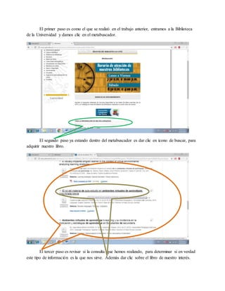 El primer paso es como el que se realizó en el trabajo anterior, entramos a la Biblioteca
de la Universidad y damos clic en el metabuscador.
El segundo paso ya estando dentro del metabuscador es dar clic en icono de buscar, para
adquirir nuestro libro.
El tercer paso es revisar si la consulta que hemos realizado, para determinar si en verdad
este tipo de información es la que nos sirve. Además dar clic sobre el libro de nuestro interés.
 