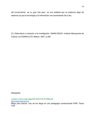 10
del conocimiento es un gran reto pero es una realidad que no podemos dejar de
observar ya que la tecnología y la información van aumentando dia a dia.
[1]. Cibercultura e iniciación a la investigación. UNAM-CEIICH. Instituto Mexiquense de
Cultura y el CONACULTA. México, 2007, p.309
bibliografía
http://www.inegi.org.mx
Blogs para educar: Uso de los blogs en una pedagogía constructivista POR: Tiscar
Lara
 