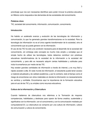 3
prendizaje que nos son necesarias identificar para poder innovar la práctica educativa
en México como respuesta a las demandas de las sociedades del conocimiento.
Palabras clave
TIC, sociedad del conocimiento, información, comunicación, conocimiento.
Introducción
Ha habido un acelerado avance y evolución de las tecnologías de información y
comunicación, lo que ha generado grandes transformaciones en la sociedad. Pero la
tecnología de información no es el único agente transformador de la sociedad, sino el
conocimiento que se puede generar con la información.
El uso de las TIC ha sido una condición necesaria para el desarrollo de la sociedad del
conocimiento, sin embargo este concepto es mucho más amplio y complejo que el
simple hecho de utilizar las tecnologías, todos debemos contribuir con prácticas
educativas transformadoras de la sociedad de la información a la sociedad del
conocimiento, y para ello es necesario adquirir ciertas habilidades y actitudes para
incluir la enseñanza por medio de las TIC.
Hoy existen grandes cantidades de información a través de internet, y es muy fácil y
rápido acceder a ella. En este mundo de información, el estudiante puede tener acceso
a material actualizado y de calidad académica, y por lo contrario, todo el tiempo corre el
riesgo de encontrarse con otros materiales en donde la información no necesariamente
es verídica y confiable. Encontramos aquí la importancia de la formación educativa
para el uso de las TIC y su empleo como recursos educativos.
Cultura de la información y Cibercultura
Cuando hablamos de cibercultura nos referimos a la “formación de mayores
competencias, habilidades y destrezas para operar de forma creativa, sustentable y
significativa con la información, con el conocimiento y con la comunicación mediada por
computadoras”[1] .La cibercultura se compone por una cultura de información, cultura
de comunicación y cultura de conocimiento.
 