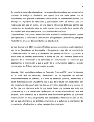 4
Es importante desarrollar cibercultura y para desarrollar cibercultura son necesarios los
procesos de inteligencia distribuida, esto quiere decir que nadie posee todo el
conocimiento sino que este se encuentra distribuido en las distintas comunidades, sin
embargo es importante la interacción y comunicación entre las mismas para así
relacionarse con algo en común. En este caso la inteligencia distribuida permite esa
relación con las tecnologías para así poder usarlas como consulta, tener acceso a la
información, pero sobre todo generar conocimiento colectivamente.
Jorge González (2007) en su texto Cibercultura e iniciación en la investigación, plantea
como propuesta la formación de Comunidades Emergentes de Conocimiento, esto para
“aumentar los procesos de cibercultura en la colectividad”.
La idea de crear una CEC, tiene como finalidad generar conocimiento local mediante el
uso de las Tecnologías de Información y Comunicación, para ello es importante la
colaboración activa de niños y adolescentes para generar un vínculo cognoscitivo y
social entre las distintas generaciones. A través de una CEC podemos pasar de la
sociedad de la información a la comunidad de comunicación, es necesario que
socialicemos la información y que a partir de la comunicación podamos generar
conocimiento, las TIC son parte de nuestro lenguaje.
Vigotsky (1988) nos habla de la Zona de Desarrollo Próximo (ZDP) como “la distancia
en el nivel real de desarrollo, determinado por la capacidad de resolver
independientemente un problema, y el nivel de desarrollo potencial, determinado a
través de la resolución de un problema bajo la guía de un adulto o en colaboración con
otro compañero más capaz”, esto nos dice que el nivel de desarrollo de una persona no
es fijo, hay una diferencia entre lo que puede hacer una persona sola ante una
problemática y lo que puede hacer con la ayuda de un compañero más apto ante esa
situación, a esa diferencia se le denomina zona de desarrollo próximo. La ZDP está
relacionada con las CEC, las personas más capacitadas o familiarizadas con las TIC
son las que adentraran a las distintas comunidades a la cultura de la información, de
comunicación y finalmente a la cultura creadora de conocimiento.
 