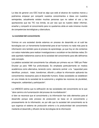 5
La idea de generar una CEC local es algo que está al alcance de nuestras manos y
podríamos empezar por compartir nuestros conocimientos e ideas con nuestros
semejantes, actualmente existen muchas personas que no saben el uso y las
aportaciones que las TIC nos brinda, es por eso que es nuestro deber informar,
enseñar y compartir el conocimiento para no quedarnos atrás en este inmenso mundo
de competencias tecnológicas y cibercultura.
La sociedad del conocimiento
Vivimos en una sociedad donde estamos en proceso de desarrollo en el cuál las
tecnologías son un herramienta fundamental para el ser humano no nada más para la
información sino también para el proceso de aprendizaje, ya que hoy en día contamos
con estos materiales para realizar investigaciones o socializar en las distintas redes; En
este apartado hablaremos acerca de la sociedad del conocimiento para ello definamos
este concepto.
La palabra sociedad del conocimiento fue utilizada por primera vez en 1969 por Peter
Drucker ya para 1990 fue profundizada; Es empleada particularmente en medios
académicos como alternativa, teniendo como elemento central a la “capacidad para
identificar, producir, tratar, transformar, difundir y utilizar la información aplicando los
conocimientos necesarios para el desarrollo humano. Estas sociedades se establecen
en una mirada de la sociedad de la autonomía y engloba las nociones de pluralidad,
integración, solidaridad y participación”.
La UNESCO estima que la edificación de las sociedades del conocimiento es la que
“abre camino a la humanización del proceso de mundialización”.
si bien se reconoce que el conocimiento y la información han sido elementos para el
desarrollo porque este proceso de producción se basa en el conocimiento y
procesamiento de la información, es por ello que la sociedad del conocimiento es la
que organiza el sistema de producción entorno a la productividad del conocimiento
mediante el desarrollo y difusión de las tecnologías de la información
 
