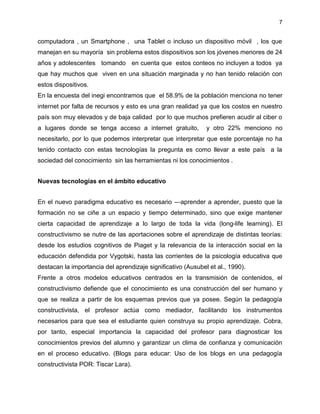 7
computadora , un Smartphone , una Tablet o incluso un dispositivo móvil , los que
manejan en su mayoría sin problema estos dispositivos son los jóvenes menores de 24
años y adolescentes tomando en cuenta que estos conteos no incluyen a todos ya
que hay muchos que viven en una situación marginada y no han tenido relación con
estos dispositivos.
En la encuesta del inegi encontramos que el 58.9% de la población menciona no tener
internet por falta de recursos y esto es una gran realidad ya que los costos en nuestro
país son muy elevados y de baja calidad por lo que muchos prefieren acudir al ciber o
a lugares donde se tenga acceso a internet gratuito, y otro 22% menciono no
necesitarlo, por lo que podemos interpretar que interpretar que este porcentaje no ha
tenido contacto con estas tecnologías la pregunta es como llevar a este país a la
sociedad del conocimiento sin las herramientas ni los conocimientos .
Nuevas tecnologías en el ámbito educativo
En el nuevo paradigma educativo es necesario ―aprender a aprender, puesto que la
formación no se ciñe a un espacio y tiempo determinado, sino que exige mantener
cierta capacidad de aprendizaje a lo largo de toda la vida (long-life learning). El
constructivismo se nutre de las aportaciones sobre el aprendizaje de distintas teorías:
desde los estudios cognitivos de Piaget y la relevancia de la interacción social en la
educación defendida por Vygotski, hasta las corrientes de la psicología educativa que
destacan la importancia del aprendizaje significativo (Ausubel et al., 1990).
Frente a otros modelos educativos centrados en la transmisión de contenidos, el
constructivismo defiende que el conocimiento es una construcción del ser humano y
que se realiza a partir de los esquemas previos que ya posee. Según la pedagogía
constructivista, el profesor actúa como mediador, facilitando los instrumentos
necesarios para que sea el estudiante quien construya su propio aprendizaje. Cobra,
por tanto, especial importancia la capacidad del profesor para diagnosticar los
conocimientos previos del alumno y garantizar un clima de confianza y comunicación
en el proceso educativo. (Blogs para educar: Uso de los blogs en una pedagogía
constructivista POR: Tiscar Lara).
 