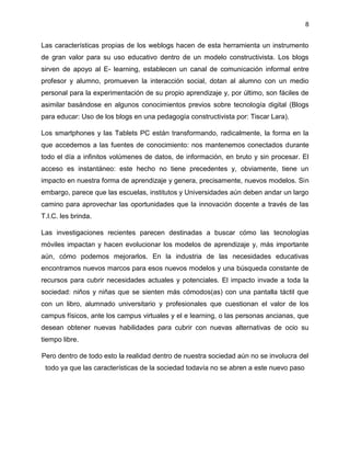 8
Las características propias de los weblogs hacen de esta herramienta un instrumento
de gran valor para su uso educativo dentro de un modelo constructivista. Los blogs
sirven de apoyo al E- learning, establecen un canal de comunicación informal entre
profesor y alumno, promueven la interacción social, dotan al alumno con un medio
personal para la experimentación de su propio aprendizaje y, por último, son fáciles de
asimilar basándose en algunos conocimientos previos sobre tecnología digital (Blogs
para educar: Uso de los blogs en una pedagogía constructivista por: Tiscar Lara).
Los smartphones y las Tablets PC están transformando, radicalmente, la forma en la
que accedemos a las fuentes de conocimiento: nos mantenemos conectados durante
todo el día a infinitos volúmenes de datos, de información, en bruto y sin procesar. El
acceso es instantáneo: este hecho no tiene precedentes y, obviamente, tiene un
impacto en nuestra forma de aprendizaje y genera, precisamente, nuevos modelos. Sin
embargo, parece que las escuelas, institutos y Universidades aún deben andar un largo
camino para aprovechar las oportunidades que la innovación docente a través de las
T.I.C. les brinda.
Las investigaciones recientes parecen destinadas a buscar cómo las tecnologías
móviles impactan y hacen evolucionar los modelos de aprendizaje y, más importante
aún, cómo podemos mejorarlos. En la industria de las necesidades educativas
encontramos nuevos marcos para esos nuevos modelos y una búsqueda constante de
recursos para cubrir necesidades actuales y potenciales. El impacto invade a toda la
sociedad: niños y niñas que se sienten más cómodos(as) con una pantalla táctil que
con un libro, alumnado universitario y profesionales que cuestionan el valor de los
campus físicos, ante los campus virtuales y el e learning, o las personas ancianas, que
desean obtener nuevas habilidades para cubrir con nuevas alternativas de ocio su
tiempo libre.
Pero dentro de todo esto la realidad dentro de nuestra sociedad aún no se involucra del
todo ya que las características de la sociedad todavía no se abren a este nuevo paso
 