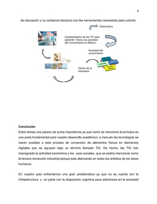 9
de educación y no contamos tampoco con las herramientas necesarias para cubrirlo.
Conclución
Estos temas nos parece de suma importancia ya que como se mencionó al principio es
una parte fundamental para nuestro desarrollo académico, a menudo las tecnologías se
hacen posibles a este proceso de conversión de elementos físicos en elementos
digitales que se agrupan bajo un término llamado TIC. De hecho, las TIC han
impregnado la actividad económica y los usos sociales, que se podría mencionar como
la tercera revolución industrial porque esta abarcando en todos los ámbitos de los seres
humanos.
En nuestro país enfrentamos una gran problemática ya que no se cuenta con la
infraestructura y en parte con la disposición cognitiva para adentrarse en la sociedad
 