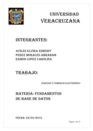 UNIVERSIDAD
                VERACRUZANA


INTEGRANTES:

AVILES ELVIRA ESBEIDY
PEREZ MORALES ABRAHAM
RAMOS LOPEZ CAROLINA



TRABAJO:

                FIANZAS Y COMERCIO ELECTRONICO



MATERIA: FUNDAMENTOS
DE BASE DE DATOS



FECHA: 22/04/2010
                                     Página 1 de 12
 