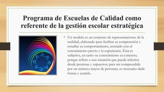 Programa de Escuelas de Calidad como
referente de la gestión escolar estratégica
• Un modelo es un conjunto de representaciones de la
realidad, elaborado para facilitar su comprensión y
estudiar su comportamiento, asociado con el
conocimiento previo y la experiencia. Ésta es
subjetiva, en tanto su conocimiento es concreto,
porque refiere a una situación que puede inferirse
desde premisas y supuestos; para ser comprendida
por un número mayor de personas, es necesario darle
forma y sentido.
 