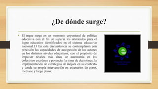 ¿De dónde surge?
• El mgee surge en un momento coyuntural de política
educativa con el fin de superar los obstáculos para el
logro educativo identificados en el sistema educativo
nacional.13 En esta circunstancia se contemplaron con
precisión las capacidades de autogestión de los actores
en los distintos niveles educativos; con el propósito de
impulsar niveles más altos de autonomía en los
colectivos escolares y potenciar la toma de decisiones, la
implementación de estrategias de mejora en su contexto
y desde su propia intervención en escenarios de corto,
mediano y largo plazo.
 