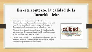 En este contexto, la calidad de la
educación debe:
• Considerar que un mayor nivel educativo es
fundamental para el desarrollo humano de un país, tanto
para elevar la productividad como para fortalecer la
democracia y alcanzar una mejor calidad de vida.
• Alcanzar la gratuidad, logrando que el Estado absorba
los gastos que de manera directa inciden en los ingresos
de las familias de escasos recursos.
• Garantizar el derecho a la no discriminación para que las
personas, sea cual fuere su origen o condición, tengan
suficientes oportunidades educativas
 