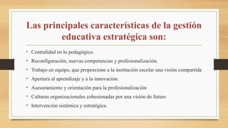 Las principales características de la gestión
educativa estratégica son:
• Centralidad en lo pedagógico.
• Reconfiguración, nuevas competencias y profesionalización.
• Trabajo en equipo, que proporcione a la institución escolar una visión compartida
• Apertura al aprendizaje y a la innovación.
• Asesoramiento y orientación para la profesionalización
• Culturas organizacionales cohesionadas por una visión de futuro
• Intervención sistémica y estratégica.
 