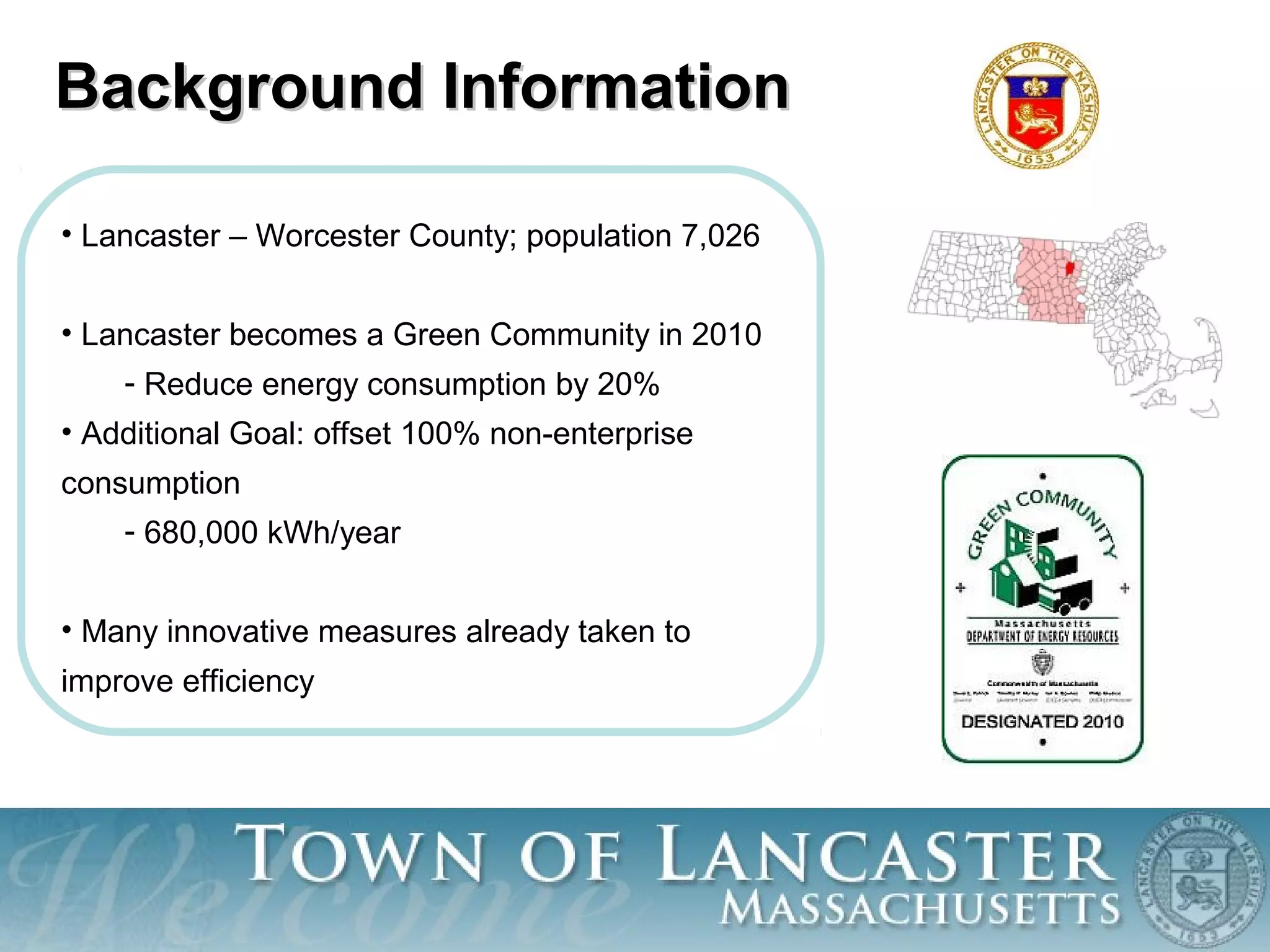 Background InformationBackground Information
• Lancaster – Worcester County; population 7,026
• Lancaster becomes a Green Community in 2010
- Reduce energy consumption by 20%
• Additional Goal: offset 100% non-enterprise
consumption
- 680,000 kWh/year
• Many innovative measures already taken to
improve efficiency
 