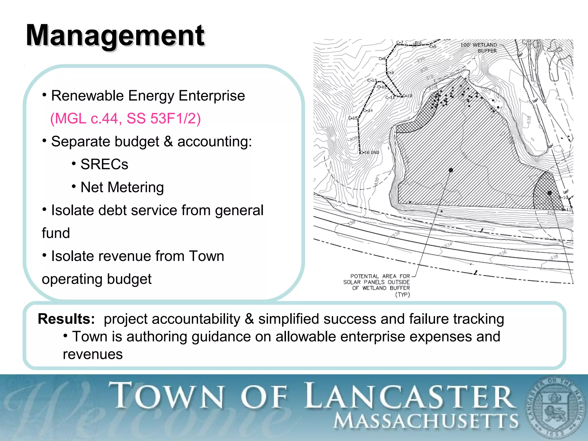 • Renewable Energy Enterprise
(MGL c.44, SS 53F1/2)
• Separate budget & accounting:
• SRECs
• Net Metering
• Isolate debt service from general
fund
• Isolate revenue from Town
operating budget
ManagementManagement
Results: project accountability & simplified success and failure tracking
• Town is authoring guidance on allowable enterprise expenses and
revenues
 