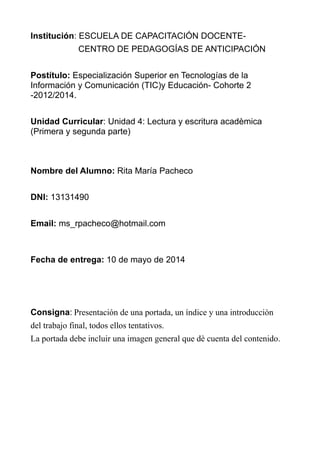Institución: ESCUELA DE CAPACITACIÓN DOCENTE-
CENTRO DE PEDAGOGÍAS DE ANTICIPACIÓN
Postítulo: Especialización Superior en Tecnologías de la
Información y Comunicación (TIC)y Educación- Cohorte 2
-2012/2014.
Unidad Curricular: Unidad 4: Lectura y escritura acadèmica
(Primera y segunda parte)
Nombre del Alumno: Rita María Pacheco
DNI: 13131490
Email: ms_rpacheco@hotmail.com
Fecha de entrega: 10 de mayo de 2014
Consigna: Presentación de una portada, un índice y una introducciòn
del trabajo final, todos ellos tentativos.
La portada debe incluir una imagen general que dè cuenta del contenido.
 
