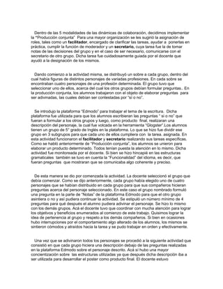 Dentro de las 5 modalidades de las dinámicas de colaboración, decidimos implementar
la “Producción conjunta” Para una mayor organización se les sugirió la asignación de
roles, tales como un facilitador, encargado de clarificar las tareas, ayudar a ponerlas en
práctica, cumplir la función de moderador y un secretario, cuya tarea fue la de tomar
notas de las decisiones del grupo y en el caso de ser necesario, comunicarse con el
secretario de otro grupo. Dicha tarea fue cuidadosamente guiada por el docente que
ayudó a la designación de los mismos.
Dando comienzo a la actividad misma, se distribuyó un sobre a cada grupo, dentro del
cual había figuras de distintos personajes de variadas profesiones. En cada sobre se
encontraban cuatro personajes de una profesión determinada. El grupo tuvo que
seleccionar uno de ellos, acerca del cual los otros grupos debían formular preguntas.. En
la producción conjunta, los alumnos trabajaron con el objeto de elaborar preguntas para
ser adivinadas, las cuales debían ser contestadas por “sí o no”.
Se introdujo la plataforma “Edmodo” para trabajar el tema de la escritura. Dicha
plataforma fue utilizada para que los alumnos escribieran las preguntas “ si o no” que
fueran a formular a los otros grupos y luego, como producto final, realizaran una
descripción del personaje, la cual fue volcada en la herramienta “Glogster”.Los alumnos
tienen un grupo de 5° grado de Inglés en la plataforma. Lo que se hizo fue dividir ese
grupo en 3 subgrupos para que cada uno de ellos cumpliera con la tarea. asignada. En
esta actividad funcionaron el facilitador y secretario realizando sus tareas específicas.
Como se habló anteriormente de “Producción conjunta”, los alumnos se unieron para
elaborar un producto determinado. Todos tenían puesta la atención en lo mismo. Dicha
actividad fue monitoreada por el docente. Si bien se hizo hincapié en las estructuras
gramaticales también se tuvo en cuenta la “Funcionalidad” del idioma, es decir, que
fueran preguntas que mostraran que se comunicaba algo coherente y preciso.
De esta manera se dio por comenzada la actividad. La docente seleccionó el grupo que
debía comenzar. Como se dijo anteriormente, cada grupo había elegido uno de cuatro
personajes que se habían distribuido en cada grupo para que sus compañeros hicieran
preguntas acerca del personaje seleccionado. En este caso el grupo nombrado formuló
una pregunta en la parte de “Notas” de la plataforma Edmodo para que el otro grupo
asintiera o no y asì pudiera continuar la actividad. Se estipuló un número mínimo de 4
preguntas para qué después el alumno pudiera adivinar el personaje. Se hizo lo mismo
con los demás grupos. Acá el docente tuvo que coordinar con mucha atención para lograr
los objetivos y beneficios enumerados al comienzo de este trabajo. Quisimos lograr la
idea de pertenencia al grupo y respeto a los demás compañeros. Si bien en ocasiones
hubo interrupciones por el comportamiento algo alterado de los alumnos, los mismos se
sintieron cómodos y atraídos hacia la tarea y se pudo trabajar en orden y efectivamente.
Una vez que se adivinaron todos los personajes se procedió a la siguiente actividad que
consistió en que cada grupo hiciera una descripción debajo de las preguntas realizadas
en la plataforma Edmodo sobre el personaje descrito. Acá sí hubo una mayor
concientización sobre las estructuras utilizadas ya que después dicha descripción iba a
ser utilizada para desarrollar el poster como producto final. El docente estuvo
 