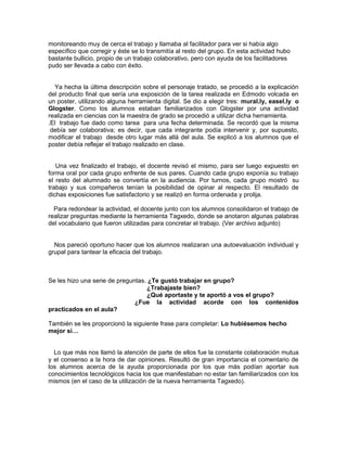 monitoreando muy de cerca el trabajo y llamaba al facilitador para ver si había algo
específico que corregir y éste se lo transmitía al resto del grupo. En esta actividad hubo
bastante bullicio, propio de un trabajo colaborativo, pero con ayuda de los facilitadores
pudo ser llevada a cabo con éxito.
Ya hecha la última descripción sobre el personaje tratado, se procedió a la explicación
del producto final que sería una exposición de la tarea realizada en Edmodo volcada en
un poster, utilizando alguna herramienta digital. Se dio a elegir tres: mural.ly, easel.ly o
Glogster. Como los alumnos estaban familiarizados con Glogster por una actividad
realizada en ciencias con la maestra de grado se procedió a utilizar dicha herramienta.
.El trabajo fue dado como tarea para una fecha determinada. Se recordó que la misma
debía ser colaborativa; es decir, que cada integrante podía intervenir y, por supuesto,
modificar el trabajo desde otro lugar más allá del aula. Se explicó a los alumnos que el
poster debía reflejar el trabajo realizado en clase.
Una vez finalizado el trabajo, el docente revisó el mismo, para ser luego expuesto en
forma oral por cada grupo enfrente de sus pares. Cuando cada grupo exponía su trabajo
el resto del alumnado se convertía en la audiencia. Por turnos, cada grupo mostró su
trabajo y sus compañeros tenían la posibilidad de opinar al respecto. El resultado de
dichas exposiciones fue satisfactorio y se realizó en forma ordenada y prolija.
Para redondear la actividad, el docente junto con los alumnos consolidaron el trabajo de
realizar preguntas mediante la herramienta Tagxedo, donde se anotaron algunas palabras
del vocabulario que fueron utilizadas para concretar el trabajo. (Ver archivo adjunto)
Nos pareció oportuno hacer que los alumnos realizaran una autoevaluación individual y
grupal para tantear la eficacia del trabajo.
Se les hizo una serie de preguntas. ¿Te gustó trabajar en grupo?
¿Trabajaste bien?
¿Qué aportaste y te aportó a vos el grupo?
¿Fue la actividad acorde con los contenidos
practicados en el aula?
También se les proporcionó la siguiente frase para completar: Lo hubiésemos hecho
mejor si…
Lo que más nos llamó la atención de parte de ellos fue la constante colaboración mutua
y el consenso a la hora de dar opiniones. Resultó de gran importancia el comentario de
los alumnos acerca de la ayuda proporcionada por los que más podían aportar sus
conocimientos tecnológicos hacia los que manifestaban no estar tan familiarizados con los
mismos (en el caso de la utilización de la nueva herramienta Tagxedo).
 