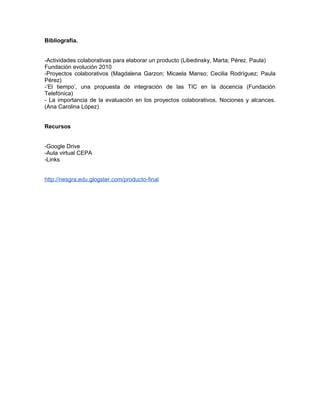 Bibliografía.
-Actividades colaborativas para elaborar un producto (Libedinsky, Marta; Pérez, Paula)
Fundación evolución 2010
-Proyectos colaborativos (Magdalena Garzon; Micaela Manso; Cecilia Rodrìguez; Paula
Pérez)
-’El tiempo’, una propuesta de integración de las TIC en la docencia (Fundación
Telefónica)
- La importancia de la evaluación en los proyectos colaborativos. Nociones y alcances.
(Ana Carolina López)
Recursos
-Google Drive
-Aula virtual CEPA
-Links
http://riesgra.edu.glogster.com/producto-final
 