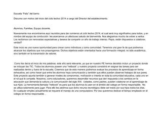Escuela “Feliz” del barrio
Discurso con motivo del inicio del ciclo lectivo 2014 a cargo del Director del establecimiento.
Alumnos, Familias, Equipo docente,
Nuevamente nos encontramos aquí reunidos para dar comienzo al ciclo lectivo 2014, el cual será muy significativo para todos, y en
nombre del equipo de conducción les acercamos un afectuoso saludo de bienvenida. Nos alegramos mucho de volver a verlos.
Los recibimos con renovadas expectativas y deseos de compartir un año de trabajo intenso. Papis, estàn dispuestos a colaborar,
verdad?
Este inicio es una nueva oportunidad para crecer como individuos y como comunidad. Tenemos una gran fe de que podremos
alcanzar los objetivos que nos propongamos. Dichos objetivos están orientados hacia una formación integral, no sòlo acadèmica,
sino también en la transmisión de valores.
Como les decía al inicio de mis palabras, este año será relevante, ya que en nuestro PE hemos decidido incluir un proyecto donde
se incluyan las TIC. Todos los alumnos poseen una “netbook” y nuestro proyecto consistirà en asignar las tareas para ser
realizadas dentro y fuera de la escuela. Creemos que de esta manera podremos evaluar los procesos de aprendizaje en forma
exhaustiva, asi como hacer que entre los alumnos haya comunicación y también que ellos puedan observar trabajos de sus pares.
Este proyecto apunta también a generar niveles de compromiso, motivación e interés en toda la comunidad educativa, cada uno en
el rol que le compete. Nosotros, como educadores, queremos desarrollar recursos que den respuesta a los cambios en la
educación que demanda la cultura y la comunicación del siglo XXI. Ustedes, como padres, pueden colaborar en el aprendizaje de
sus hijos. La herramienta llamada “netbook” es para que los alumnos la usen en el ámbito del colegio en forma responsable. No
se utiliza solamente para jugar. Para ello les pedimos que dicho recurso tecnológico debe ser traido por sus hijos todos los días.
En cualquier empleo actualmente se requiere el manejo de una computadora. Por eso queremos dedicar el tiempo empleado en el
colegio en forma responsable. ,
 