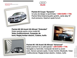 Pachet A5 Coupe “Dynamic”Un plus de design sisportivitate: 1.600 EURO + TVAPachetSline Exterior(quattrogmbH), Jantealiaj 18” Audi exclusive, Geamurispate fumuriiPachet A6/ A6 Avant/ A6 Allroad“Extended”Dotarigratuitepentruorice model A6:Volan multifunctional, Computer de bord, Reglajlombar electric, Cotiera, IsofixPachetA6 / A6 Avant/ A6 Allroad“Advanced”Dotaripremium la un prêt special: 1.260 EURO + TVANavigatie cu hard-disk, Computer de bord cu ecran color, Senzorparcare spate, Cruise Control, Bluetooth, Volan multifunctional, Reglajlombar electric, Cotiera, Isofixwww.midocar.rowww.midocaracter.ro