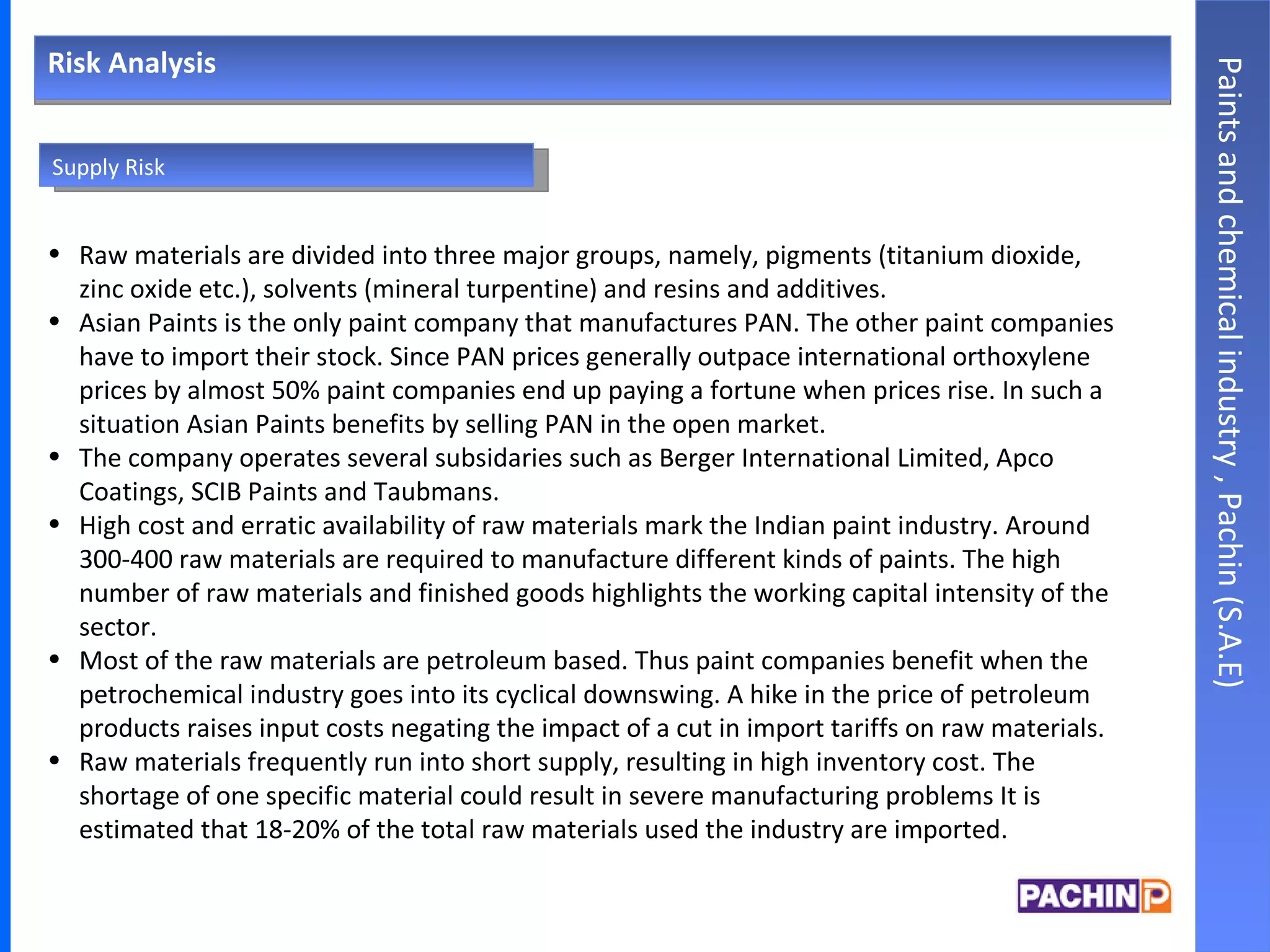 Risk Analysis Paints and chemical industry , Pachin (S.A.E) Raw materials are divided into three major groups, namely, pigments (titanium dioxide, zinc oxide etc.), solvents (mineral turpentine) and resins and additives. Asian Paints is the only paint company that manufactures PAN. The other paint companies have to import their stock. Since PAN prices generally outpace international orthoxylene prices by almost 50% paint companies end up paying a fortune when prices rise. In such a situation Asian Paints benefits by selling PAN in the open market. The company operates several subsidaries such as Berger International Limited, Apco Coatings, SCIB Paints and Taubmans. High cost and erratic availability of raw materials mark the Indian paint industry. Around 300-400 raw materials are required to manufacture different kinds of paints. The high number of raw materials and finished goods highlights the working capital intensity of the sector. Most of the raw materials are petroleum based. Thus paint companies benefit when the petrochemical industry goes into its cyclical downswing. A hike in the price of petroleum products raises input costs negating the impact of a cut in import tariffs on raw materials. Raw materials frequently run into short supply, resulting in high inventory cost. The shortage of one specific material could result in severe manufacturing problems It is estimated that 18-20% of the total raw materials used the industry are imported. Supply Risk 