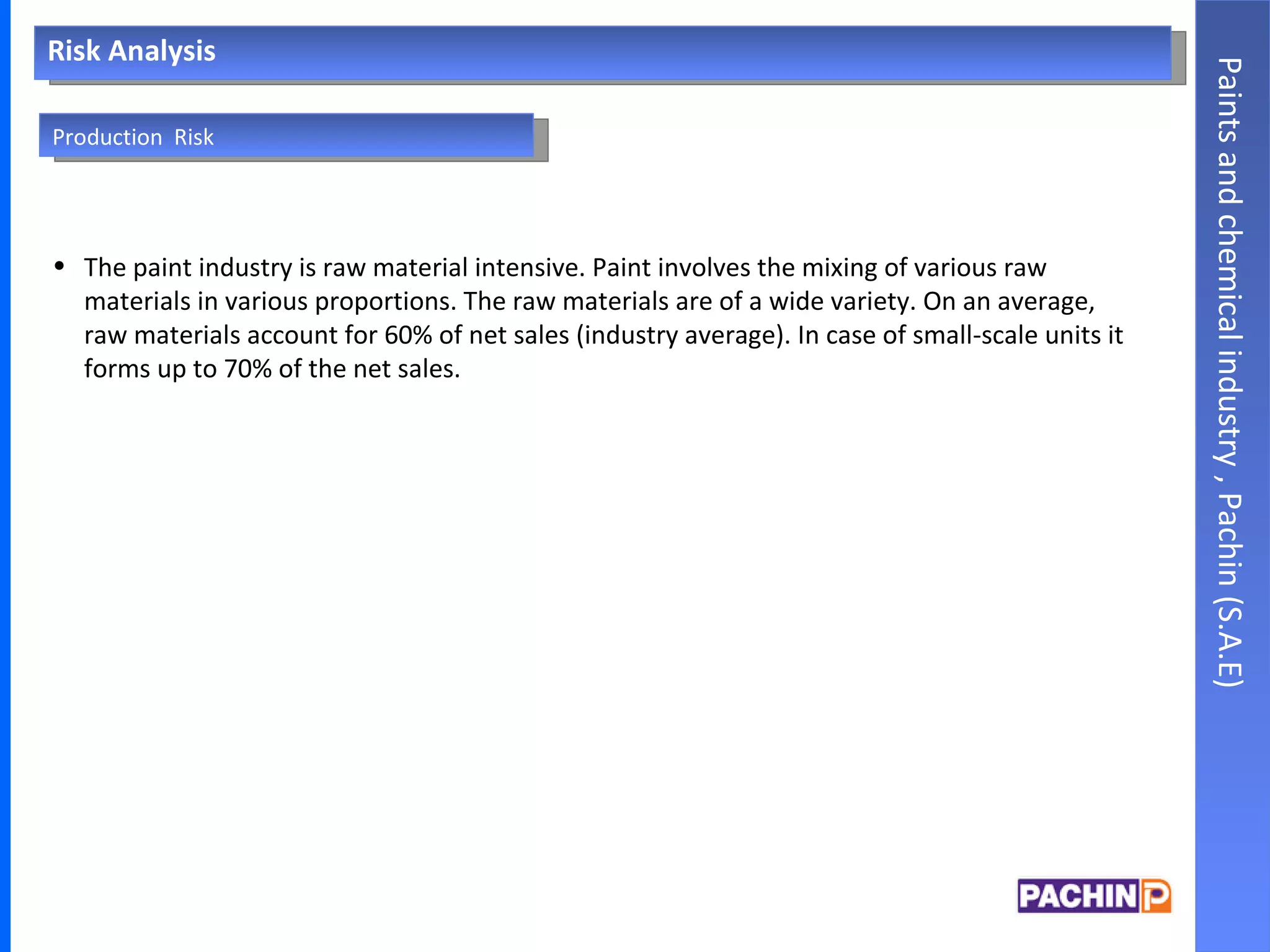 Risk Analysis The paint industry is raw material intensive. Paint involves the mixing of various raw materials in various proportions. The raw materials are of a wide variety. On an average, raw materials account for 60% of net sales (industry average). In case of small-scale units it forms up to 70% of the net sales. Paints and chemical industry , Pachin (S.A.E) Production  Risk 