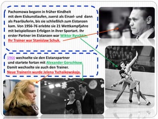 Pachomowa begann in früher Kindheit 
mit dem Eiskunstlaufen, zuerst als Einzel- und dann 
als Paarläuferin, bis sie schließlich zum Eistanzen 
kam. Von 1956-76 erlebte sie 21 Wettkampfjahre 
mit beispiellosen Erfolgen in ihrer Sportart. Ihr 
erster Partner im Eistanzen war Wiktor Ryschkin. 
Ihr Trainer war Stanislaw Schuk. 
1966 wechselte sie den Eistanzpartner 
und startete fortan mit Alexander Gorschkow. 
Damit wechselte sie auch den Trainer. 
Neue Trainerin wurde Jelena Tschaikowskaja. 
 
