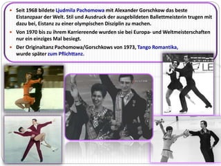  Seit 1968 bildete Ljudmila Pachomowa mit Alexander Gorschkow das beste 
Eistanzpaar der Welt. Stil und Ausdruck der ausgebildeten Ballettmeisterin trugen mit 
dazu bei, Eistanz zu einer olympischen Disziplin zu machen. 
 Von 1970 bis zu ihrem Karriereende wurden sie bei Europa- und Weltmeisterschaften 
nur ein einziges Mal besiegt. 
 Der Originaltanz Pachomowa/Gorschkows von 1973, Tango Romantika, 
wurde später zum Pflichttanz. 
 
