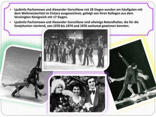  Ljudmila Pachomowa und Alexander Gorschkow mit 28 Siegen wurden am häufigsten mit 
dem Weltmeistertitel im Eistanz ausgezeichnet, gefolgt von ihren Kollegen aus dem 
Vereinigten Königreich mit 17 Siegen. 
 Ljudmila Pachomowa und Alexander Gorschkow sind alleinige Rekordhalter, die für die 
Sowjetunion startend, von 1970 bis 1974 und 1976 sechsmal gewinnen konnten. 
 