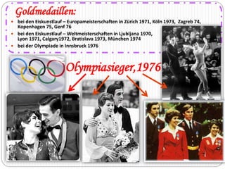 Goldmedaillen: 
 bei den Eiskunstlauf – Europameisterschaften in Zürich 1971, Köln 1973, Zagreb 74, 
Kopenhagen 75, Genf 76 
 bei den Eiskunstlauf – Weltmeisterschaften in Ljubljana 1970, 
Lyon 1971, Calgary1972, Bratislava 1973, München 1974 
 bei der Olympiade in Innsbruck 1976 
Olympiasieger,1976 
 
