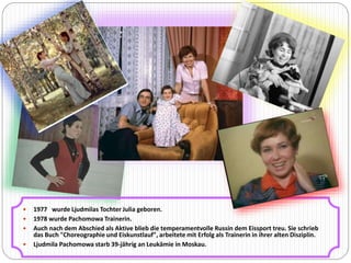  1977 wurde Ljudmilas Tochter Julia geboren. 
 1978 wurde Pachomowa Trainerin. 
 Auch nach dem Abschied als Aktive blieb die temperamentvolle Russin dem Eissport treu. Sie schrieb 
das Buch "Choreographie und Eiskunstlauf", arbeitete mit Erfolg als Trainerin in ihrer alten Disziplin. 
 Ljudmila Pachomowa starb 39-jährig an Leukämie in Moskau. 
 