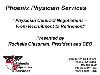 Phoenix Physician Services
“Physician Contract Negotiations –
From Recruitment to Retirement”
Presented by
Rochelle Glassman, President and CEO
3610 N. 44th
St. Ste 100
Phoenix, AZ 85018
602-685-9500
info@pps247.com
www.pps247.com
 