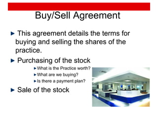 Buy/Sell Agreement
This agreement details the terms for
buying and selling the shares of the
practice.
Purchasing of the stock
What is the Practice worth?
What are we buying?
Is there a payment plan?
Sale of the stock
 